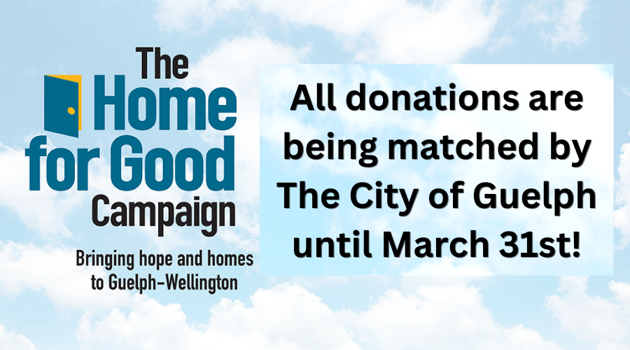 The Home for Good Campaign "All donations are being matched by The City of Guelph until March 31st!" "The Home for Good Campaign" Blue text over a cloudy blue sky background.